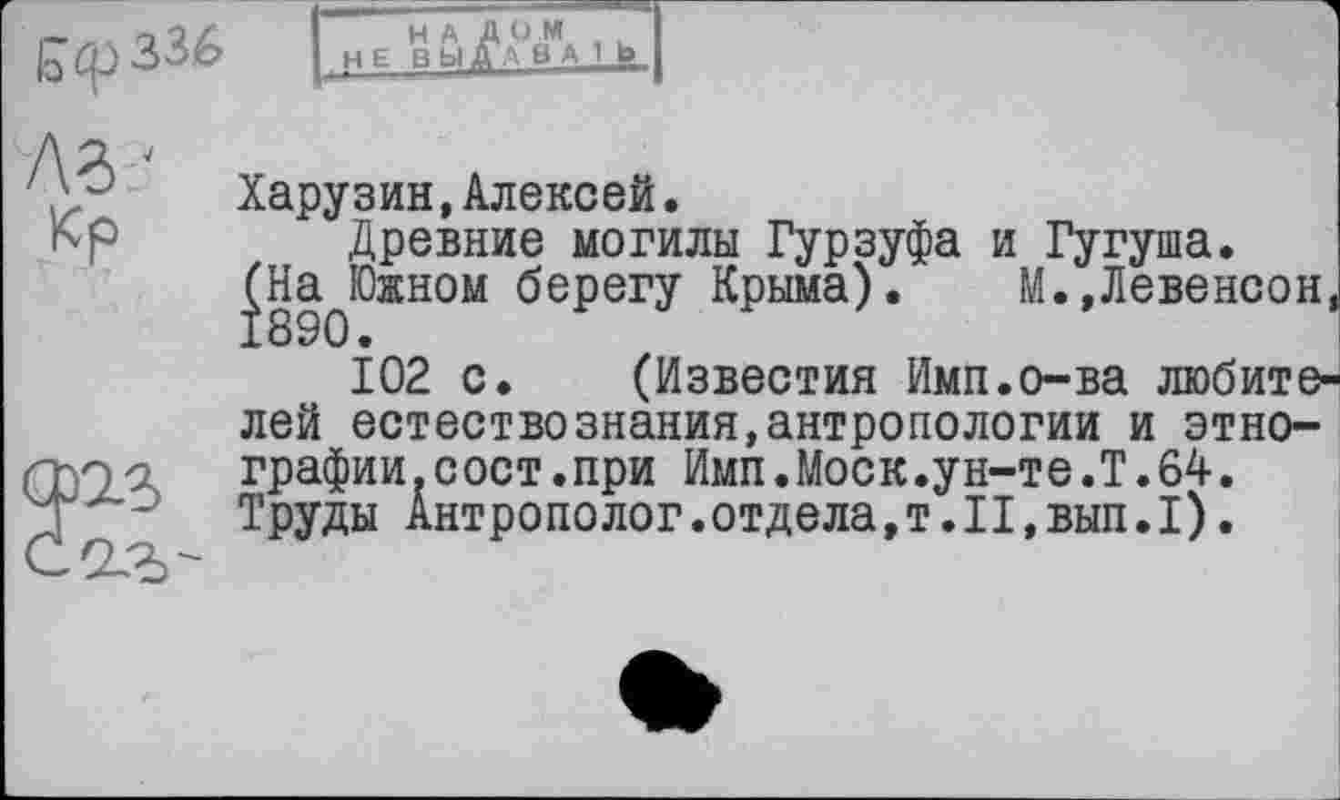 ﻿лг-
Кр
Харузин,Алексей.
Древние могилы Гурзуфа и Гугуша.
^НаЈОжном берегу Крыма). М.,Левенсон,
102 с. (Известия Имп.о-ва любителей естествознания,антропологии и этнографии .с ост.при Имп.Моск.ун-т е .Т. 64. Труды Антрополог.отдела, т. 11,вып.I).